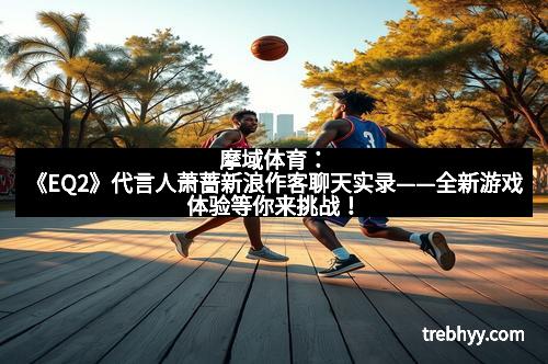 摩域体育：《EQ2》代言人萧蔷新浪作客聊天实录——全新游戏体验等你来挑战！