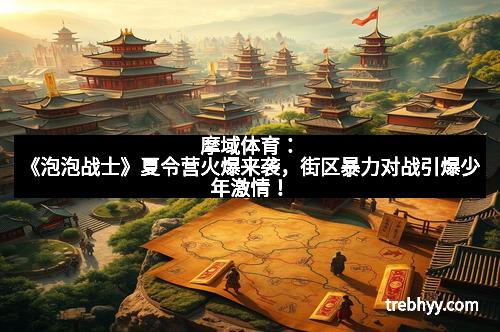 摩域体育：《泡泡战士》夏令营火爆来袭，街区暴力对战引爆少年激情！